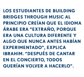 LOS ESTUDIANTES DE BUILDING BRIDGES THROUGH MUSIC AL PRINCIPIO CREÍAN QUE EL IDIOMA ÁRABE ERA “EXTRAÑO, PORQUE ERA UNA CULTURA DIFERENTE Y ALGO QUE NUNCA ANTES HABÍAN EXPERIMENTADO”, EXPLICA IBRAHIM. “DESPUÉS DE CANTAR EN EL CONCIERTO, TODOS QUERÍAN VOLVER A HACERLO”.