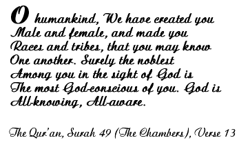 O humankind, We have reated you Male and female, and made you Races and tribes, that you may know One another. Surely the noblest Among you in the sight of God is the most God-conscious of you. God is All knowing, All ware.