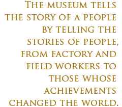 the museum tells the story of a people by telling the stories of people, from factory and field workers to those whose achievements changed the world.