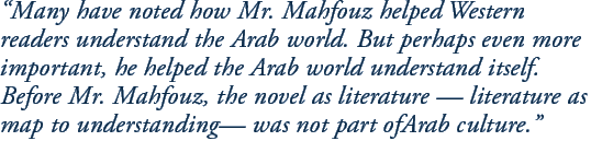 “Many have noted how Mr. Mahfouz helped Western readers understand the Arab world. But perhaps even more important, he helped the Arab world understand itself. Before Mr. Mahfouz, the novel as literature — literature as map to understanding— was not part ofArab culture.”