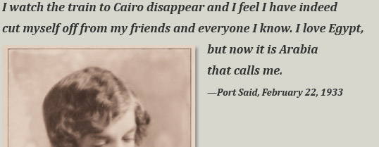 I watch the train to Cairo disappear and I feel I have indeed cut myself off from my friends and everyone I know. I love Egypt, but now it is Arabia that calls me. —Port Said, February 22, 1933 