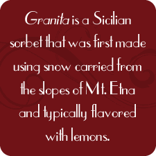 Granita is a Sicilian sorbet that was first made using snow carried from the slopes of Mt. Etna and typically flavored with lemons.