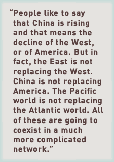 People like to say that China is rising and that means the decline of the West, or of America. But in fact, the East is not replacing the West. China is not replacing America. The Pacific world is not replacing the Atlantic world. All of these are going to coexist in a much more complicated network.”