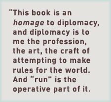 This book is an homage to diplomacy, and diplomacy is to me the profession, the art, the craft of attempting to make rules for the world. And “run” is the operative part of it.