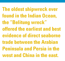 The oldest shipwreck ever found in the Indian Ocean, the 
                    “Belitung wreck” offered the earliest and best evidence of direct seaborne trade between the Arabian 
                    Peninsula and Persia in the west and China in the east.