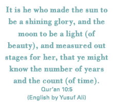 It is he who made the sun to be a shining glory, and the moon to be a light (of beauty), and measured out stages for her, that ye might know the number of years and the count (of time). Qur’an 10:5(English by Yusuf Ali)