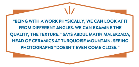 “Being with a work physically, we can look at it from different angles. we can examine the quality, the texture,” says Abdul Matin Malekzada, head of ceramics at Turquoise Mountain. Seeing photographs “doesn't
even come close.”