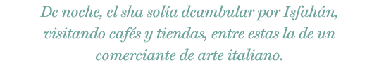 De noche, el sha solía deambular por Isfahán, visitando cafés y tiendas, entre estas la de un comerciante de arte italiano.