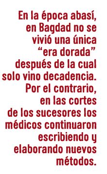 En la época abasí, en Bagdad no se vivió una única “era dorada” después de la cual solo vino decadencia. Por el contrario, en las cortes de los sucesores los médicos continuaron escribiendo y elaborando nuevos métodos.