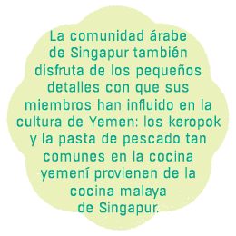 La comunidad árabe de Singapur también disfruta de los pequeños detalles con que
sus miembros han influido en la cultura de Yemen: los keropok y la pasta 
de pescado tan comunes en la cocina yemení
provienen de la cocina malaya
de Singapur.