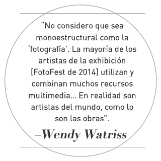 “No considero que sea monoestructural como la ‘fotografía’. La mayoría de los artistas de la exhibición [FotoFest de 2014] utilizan y combinan muchos recursos multimedia… En realidad son artistas del mundo, como lo son las obras de arte”. –Wendy Watriss