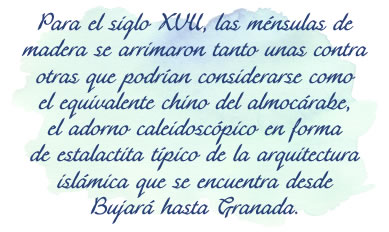 Para el siglo XVII, las ménsulas de madera se arrimaron tanto unas contra otras que podrían considerarse como el equivalente chino del almocárabe, el adorno caleidoscópico en forma de estalactita típico de la arquitectura islámica que se encuentra desde Bujará hasta Granada.