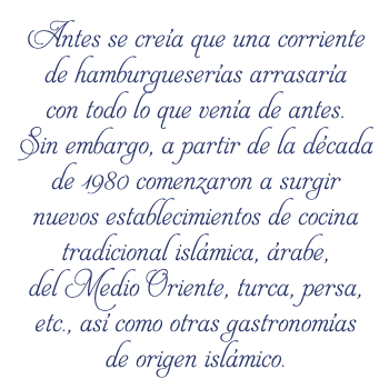 Antes se creía que una corriente de hamburgueserías arrasaría con todo lo que venía de antes. Sin embargo, a partir de la década de 1980 comenzaron a surgir nuevos establecimientos de cocina tradicional islámica, árabe, del Medio Oriente, turca, persa, etc., así como otras gastronomías de origen islámico. 