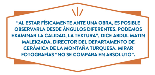 “Al estar físicamente ante una obra, es posible observarla desde ángulos diferentes. Podemos examinar la calidad, la textura”, dice Abdul Matin Malekzada, director del departamento de Cerámica de Turquoise Mountain. Mirar fotografías “no se compara en absoluto”.