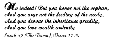 No indeed! But you honor not the orphan, And you urge not the feeding of the needy, And you devour the inheritance greedily, And you love wealth ardently. - Surah 89 (The Dawn), Verses 17-20