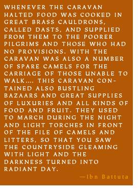 WHENEVER THE CARAVAN HALTED FOOD WAS COOKED IN GREAT BRASS CAULDRONS, CALLED DASTS, AND SUPPLIED FROM THEM TO THE POORER PILGRIMS AND THOSE WHO HAD NO PROVISIONS. WITH THE CARAVAN WAS ALSO A NUMBER OF SPARE CAMELS FOR THE CARRIAGE OF THOSE UNABLE TO WALK…. THIS CARAVAN CONTAINED ALSO BUSTLING BAZAARS AND GREAT SUPPLIES OF LUXURIES AND ALL KINDS OF FOOD AND FRUIT. THEY USED TO MARCH DURING THE NIGHT AND LIGHT TORCHES IN FRONT OF THE FILE OF CAMELS AND LITTERS, SO THAT YOU SAW THE COUNTRYSIDE GLEAMING WITH LIGHT AND THE DARKNESS TURNED INTO RADIANT DAY. -Ibn Battuta