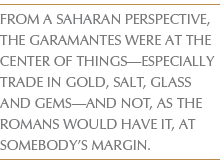 FROM A SAHARAN PERSPECTIVE, THE GARAMANTES WERE AT THE CENTER OF THINGS—ESPECIALLY TRADE IN GOLD, SALT, GLASS AND GEMS—AND NOT, AS THE ROMANS WOULD HAVE IT, AT SOMEBODY’S MARGIN.