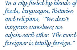 In a city fueled by blends of foods, languages, histories and religions, “We don’t integrate ourselves; we adjoin each other. The word foreigner is totally foreign.” 