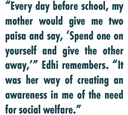 “Every day before school, my mother would give me two paisa and say, ‘Spend one on yourself and give the other away,’” Edhi remembers. “It was her way of creating an awareness in me of the need for social welfare.”