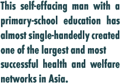 This self-effacing man with a primary-school education has almost single-handedly created one of the largest and most successful health and welfare networks in Asia.