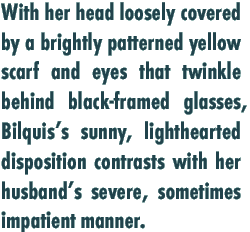 With her head loosely covered by a brightly patterned yellow scarf and eyes that twinkle behind black-framed glasses, Bilquis’s sunny, lighthearted disposition contrasts with her husband’s severe, sometimes impatient manner. 