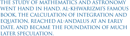 The study of mathematics and astronomy went hand in hand. Al-Khwarizmi’s famous book, The Calculation of Integration and Equation, reached al-Andalus at an early date, and became the foundation of much later speculation. 