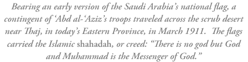 Bearing an early version of the Saudi Arabia’s national flag, a contingent of ‘Abd al-’Aziz’s troops traveled across the scrub desert near Thaj, in today’s Eastern Province, in March 1911.  The flags carry the Islamic shahadah, or creed: “There is no god but God and Muhammad is the Messenger of God.”