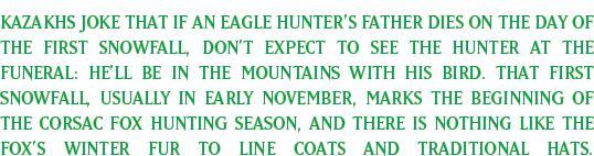 Kazakhs joke that if an eagle hunter's father dies on the day of the first snowfall, don't expect to see the hunter at the funeral: He'll be in the mountains with his bird. That first snowfall, usually in early November, marks the beginning of the corsac fox hunting season, and there is nothing like the fox's winter fur to line coats and traditional hats. 