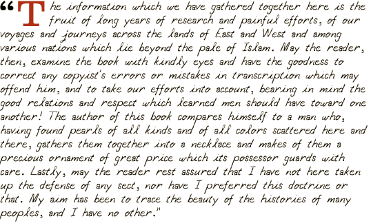 "The information which we have gathered together here is the fruit of long years of research and painful efforts, of our voyages and journeys across the lands of East and West and among various nations which lie beyond the pale of Islam. May the reader, then, examine the book with kindly eyes and have the goodness to correct any copyist's errors or mistakes in transcription which may offend him, and to take our efforts into account, bearing in mind the good relations and respect which learned men should have toward one another! The author of this book compares himself to a man who, having found pearls of all kinds and of all colors scattered here and there, gathers them together into a necklace and makes of them a precious ornament of great price which its possessor guards with care. Lastly, may the reader rest assured that I have not here taken up the defense of any sect, nor have I preferred this doctrine or that. My aim has been to trace the beauty of the histories of many peoples, and I have no other."