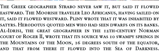The Greek geographer Strabo never saw it, but said it flowed eastward. The Moorish traveler Leo Africanus, having sailed on it, said it flowed westward. Pliny wrote that it was inhabited by satyrs. Herodotus quoted men who had seen dwarfs on its banks. Al-Idrisi, the great geographer in the 12th-century Norman court of Roger II, wrote that its source was 10 swampy springs in the Mountains of the Moon, 16 degrees south of the equator, and that from there it flowed into the Sea of Darkness.