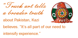 "Truck art tells a broader truth about Pakistan, Kazi believes. "It's all part of our need to intensify experience."