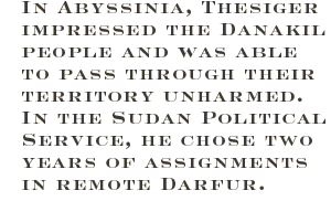 In Abyssinia, Thesiger impressed the Danakil people and was able to pass through their territory unharmed. In the Sudan Political Service, he chose two years of assignments in remote Darfur. 
