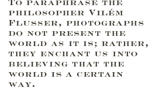 To paraphrase the philosopher Vilém Flusser, photographs do not present the world as it is; rather, they enchant us into believing that the world is a certain way.