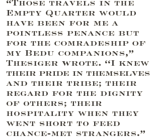 “Those travels in the Empty Quarter would have been for me a pointless penance but for the comradeship of my Bedu companions,” Thesiger wrote. “I knew their pride in themselves and their tribe; their regard for the dignity of others; their hospitality when they went short to feed chance-met strangers.”