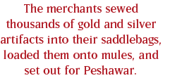 The merchants sewed thousands of gold and silver artifacts into their saddlebags, loaded them onto mules, and set out for Peshawar.