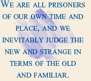 We are all prisoners of our own time and place, and we inevitably judge the new and strange in terms of the old and familiar. 