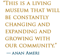 "This is a living museum that will be constantly changnig and expandnig and growing with our community." - Anan Ameri