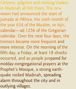 Citizens, pilgrims and visiting traders in Madinah all felt them. The new moon had announced the start of Jumada al-Akhira, the sixth month of the year 654 of the Muslim, or hijri, calendar— ad 1256 of the Gregorian calendar. Over the next four days, the tremors became more frequent and more intense. On the morning of the fifth day, a Friday, at least 18 shocks occurred, and as people prepared for midday congregational prayers at the Prophet’s Mosque, a strong earthquake rocked Madinah, spreading alarm throughout the city and in outlying villages. 