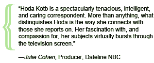 “Hoda Kotb is a spectacularly tenacious, intelligent, and caring correspondent. More than anything, what distinguishes Hoda is the way she connects with those she reports on. Her fascination with, and compassion for, her subjects virtually bursts through the television screen.”