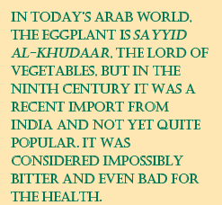 In today’s Arab world, the eggplant is Sayyid Al-Khudaar, the lord of vegetables, but in the ninth century it was a recent import from India and not yet quite popular. It was considered impossibly bitter and even bad for the health.