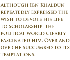 Although Ibn Khaldun repeatedly expressedthe wish to devote his life to scholarship, the political world clearly fascinated him. Over and over he succumbed to its temptations.