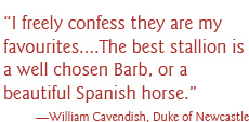 “I freely confess they are my favourites....The best stallion is a well chosen Barb, or a beautiful Spanish horse.” —William Cavendish, Duke of Newcastle