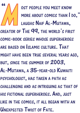 Most people you meet know more about comics than I do,” laughs Naif Al-Mutawa, creator of The 99, the world’s first comic-book series whose superheroes are based on Islamic culture. That might have been true several years ago, but, since the summer of 2003, Al-Mutawa, a 35-year-old Kuwaiti psychologist, has taken a path as challenging and as intriguing as that of his fictional superheroes. And, just like in the comics, it all began with an Unexpected Twist of Fate.