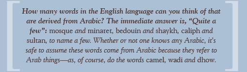 How many words in the English language can you think of that are derived from Arabic? The immediate answer is, “Quite a few”: mosque and minaret, bedouin and shaykh, caliph and sultan, to name a few. Whether or not one knows any Arabic, it’s safe to assume these words come from Arabic because they refer to Arab things—as, of course, do the words camel, wadi and dhow.