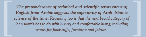 The preponderance of technical and scientific terms entering English from Arabic suggests the superiority of Arab–Islamic science of the time. Revealing too is that the next broad category of loan words has to do with luxury and comfortable living, including words for foodstuffs, furniture and fabrics.