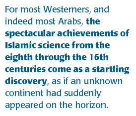 For most Westerners, and indeed most Arabs, the spectacular achievements of Islamic science from the eighth through the 16th centuries come as a startling discovery, as if an unknown continent had suddenly appeared on the horizon.