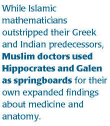 While Islamic mathematicians outstripped their Greek and Indian predecessors, Muslim doctors used Hippocrates and Galen as springboards for their own expanded findings about medicine and anatomy.