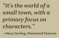 “It’s the world of a small town, with a primary focus on characters.” —Mary Darling, Westwind Pictures