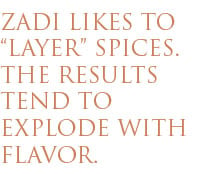 ZADI LIKES TO LAYER SPICES. THE RESULTS TEND TO EXPLODE WITH FLAVOR