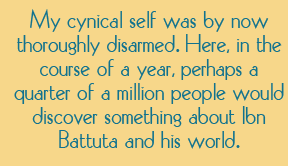 My cynical self was by now thoroughly disarmed. Here, in the course of a year, perhaps a quarter of a million people would discover something about Ibn Battuta and his world.
